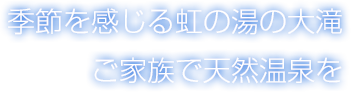 季節を感じる虹の湯の大滝　ご家族で天然温泉を